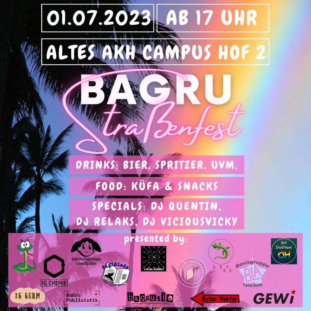 Infos zum BaGru Straßenfest. 1.7. Oben steht: "01.07.2023 ab 17 Uhr". Darunter steht: "Altes AKH Campus Hof 2" In der Mitte ist das Bagru Straßenfest Logo in weißer und rosa Schrift. Unter dem Logo steht auf rosa Hintergrund: "Drinks: Bier, Spritzer, uvm." Darunter steht: "Food: Küfa & Snacks" Darunter steht: "Specials: DJ Quentin, DJ Relaks, DJ ViciousVicky" Ganz unten steht nochmals im rosa Hintergrund: "presented by:" mit mehreren Basisgruppen Logos. Auf der linken Seite stehen sich die Logos von "Bagru IE, IG Geschichte, IG Chemie und IG Germ." In der Mitte befinden sich die Logos von "Localbubble Astronomie, DigiMinds, Rotes Sprachrohr, Bagru Publizistik, StV Biologie und Roter Vektor". Auf der rechten Seite stehen die Logos von "StV DokNawi, StV Europäische Ethnologie, Bagru Lehramt und Gewi". Das Ganze steht auf himmelblauen Hintergrund mit schwarzen Palmen auf der linken Seite und in der Mitte geht ein Regenbogen durch die rosa Texthintergründe und durch das Bagru Straßenfest Logo.